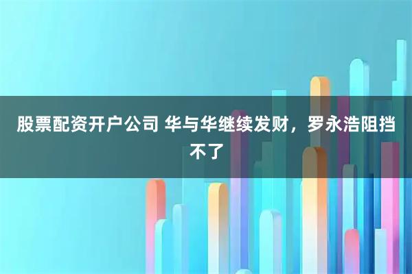 股票配资开户公司 华与华继续发财，罗永浩阻挡不了