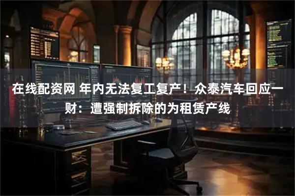 在线配资网 年内无法复工复产！众泰汽车回应一财：遭强制拆除的为租赁产线