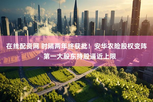 在线配资网 时隔两年终获批！安华农险股权变阵，第一大股东持股逼近上限