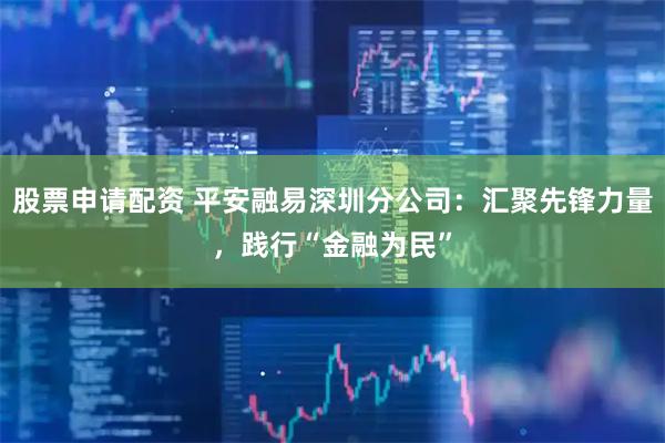 股票申请配资 平安融易深圳分公司：汇聚先锋力量，践行“金融为民”