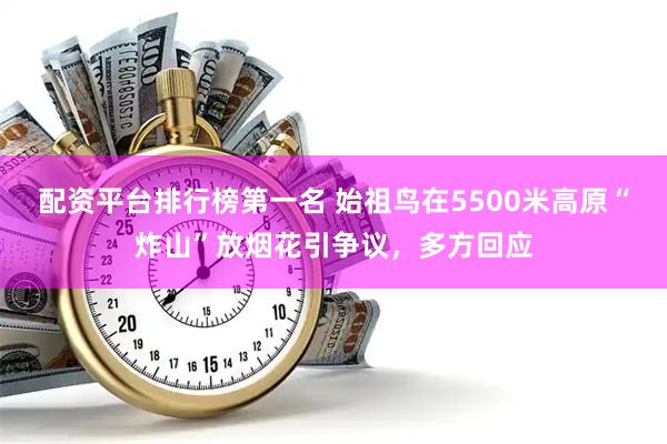 配资平台排行榜第一名 始祖鸟在5500米高原“炸山”放烟花引争议，多方回应