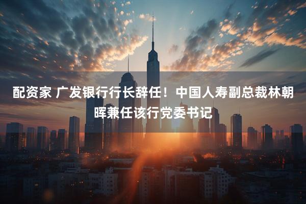 配资家 广发银行行长辞任！中国人寿副总裁林朝晖兼任该行党委书记