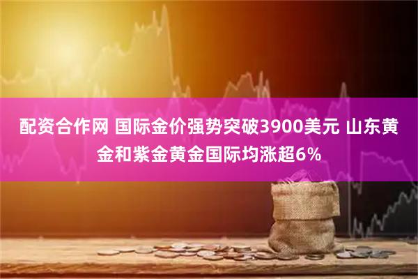 配资合作网 国际金价强势突破3900美元 山东黄金和紫金黄金国际均涨超6%