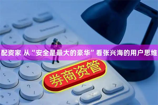 配资家 从“安全是最大的豪华”看张兴海的用户思维