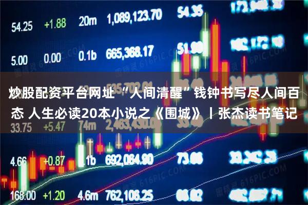 炒股配资平台网址 “人间清醒”钱钟书写尽人间百态 人生必读20本小说之《围城》丨张杰读书笔记