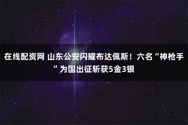 在线配资网 山东公安闪耀布达佩斯！六名“神枪手”为国出征斩获5金3银