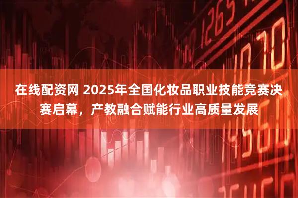 在线配资网 2025年全国化妆品职业技能竞赛决赛启幕，产教融合赋能行业高质量发展