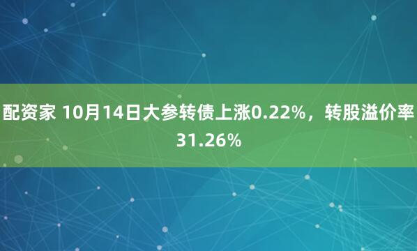 配资家 10月14日大参转债上涨0.22%，转股溢价率31.26%
