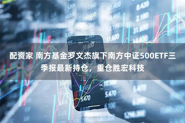 配资家 南方基金罗文杰旗下南方中证500ETF三季报最新持仓，重仓胜宏科技