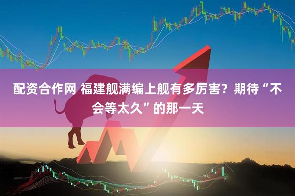 配资合作网 福建舰满编上舰有多厉害？期待“不会等太久”的那一天