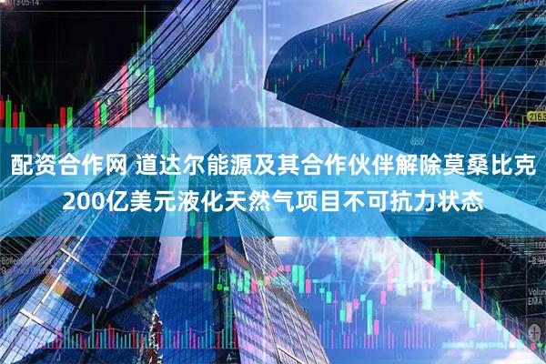 配资合作网 道达尔能源及其合作伙伴解除莫桑比克200亿美元液化天然气项目不可抗力状态