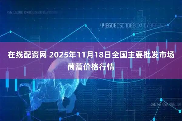 在线配资网 2025年11月18日全国主要批发市场茼蒿价格行情