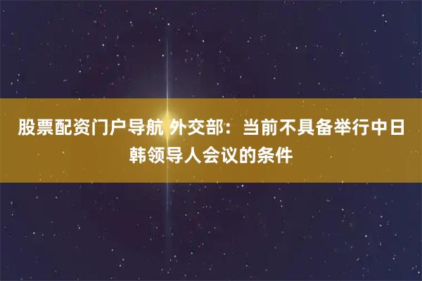 股票配资门户导航 外交部：当前不具备举行中日韩领导人会议的条件