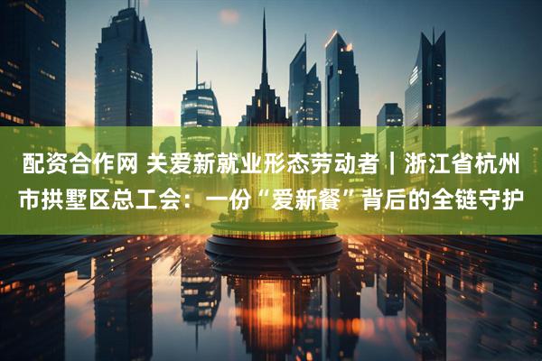 配资合作网 关爱新就业形态劳动者｜浙江省杭州市拱墅区总工会：一份“爱新餐”背后的全链守护