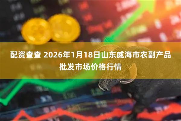 配资查查 2026年1月18日山东威海市农副产品批发市场价格行情