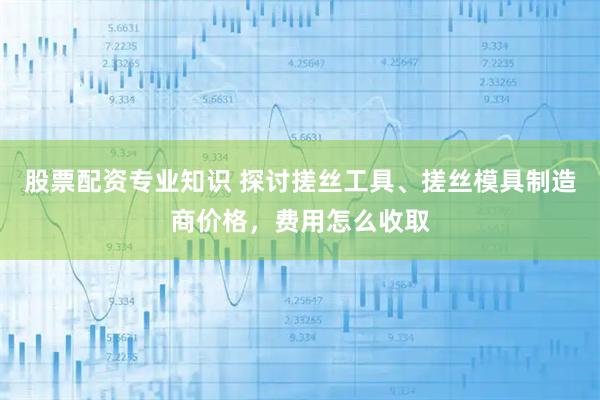 股票配资专业知识 探讨搓丝工具、搓丝模具制造商价格，费用怎么收取