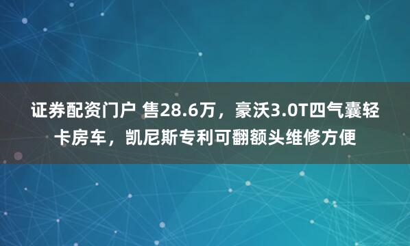 证券配资门户 售28.6万，豪沃3.0T四气囊轻卡房车，凯尼斯专利可翻额头维修方便