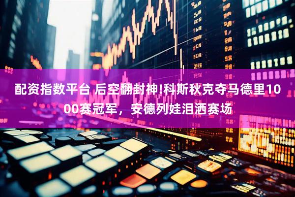 配资指数平台 后空翻封神!科斯秋克夺马德里1000赛冠军，安德列娃泪洒赛场