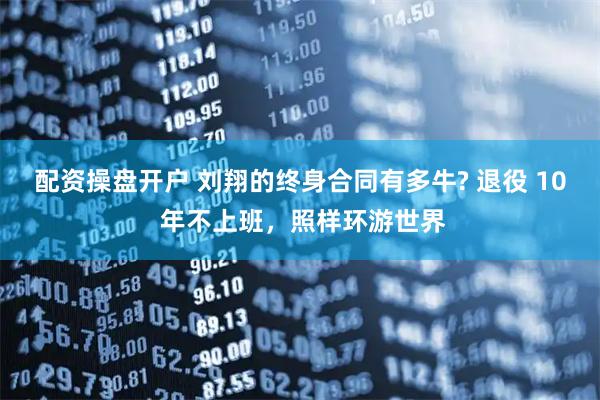配资操盘开户 刘翔的终身合同有多牛? 退役 10 年不上班，照样环游世界
