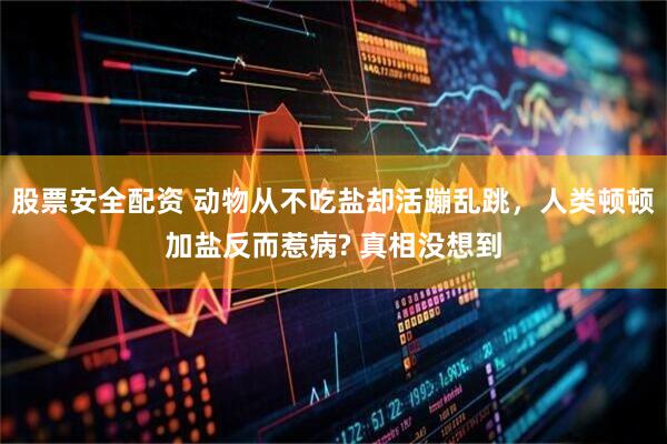股票安全配资 动物从不吃盐却活蹦乱跳，人类顿顿加盐反而惹病? 真相没想到