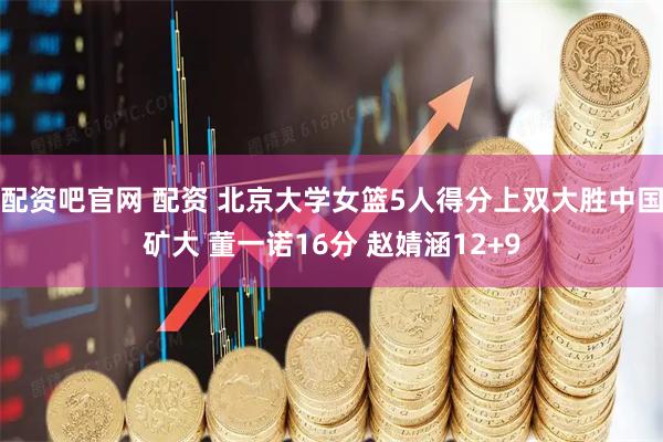 配资吧官网 配资 北京大学女篮5人得分上双大胜中国矿大 董一诺16分 赵婧涵12+9